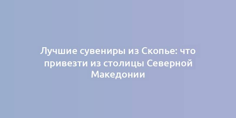 Лучшие сувениры из Скопье: что привезти из столицы Северной Македонии