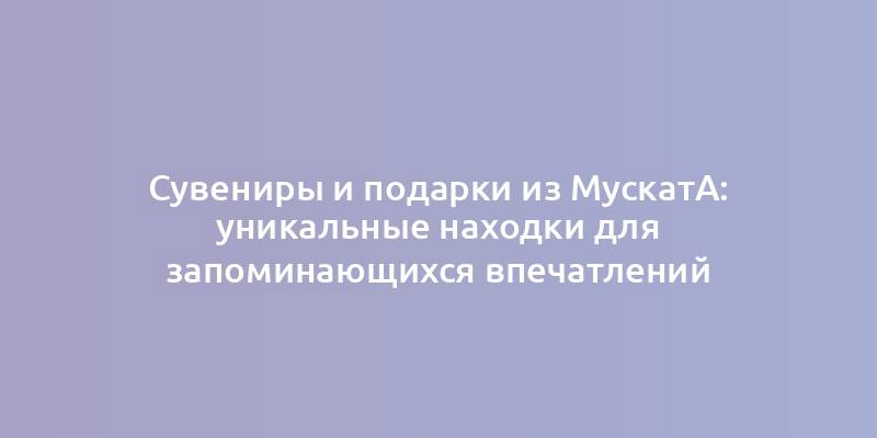 Сувениры и подарки из Мускатa: уникальные находки для запоминающихся впечатлений