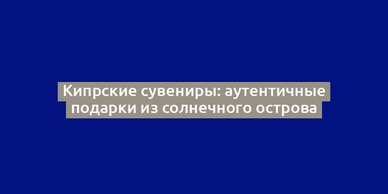 Кипрские сувениры: аутентичные подарки из солнечного острова