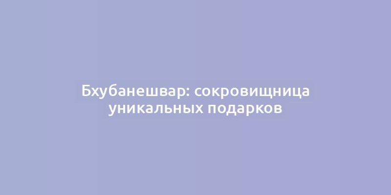 Бхубанешвар: сокровищница уникальных подарков