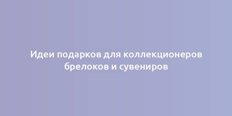 Идеи подарков для коллекционеров брелоков и сувениров