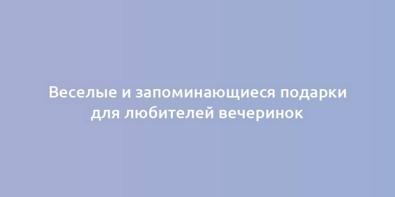 Веселые и запоминающиеся подарки для любителей вечеринок