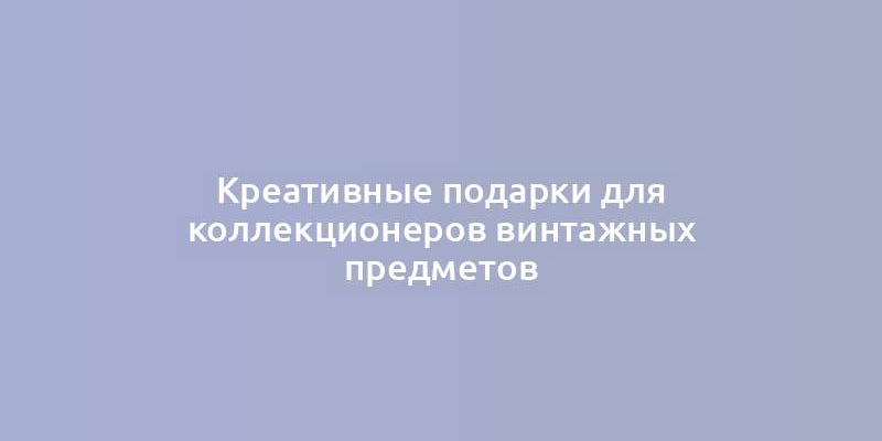 Креативные подарки для коллекционеров винтажных предметов