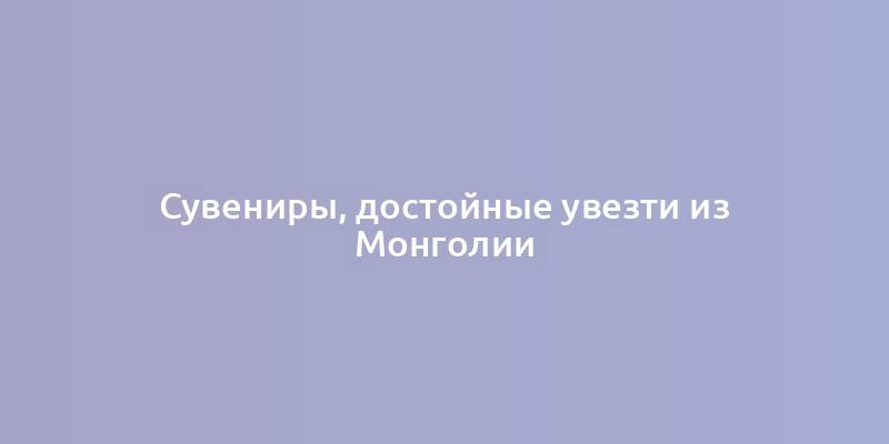 Сувениры, достойные увезти из Монголии