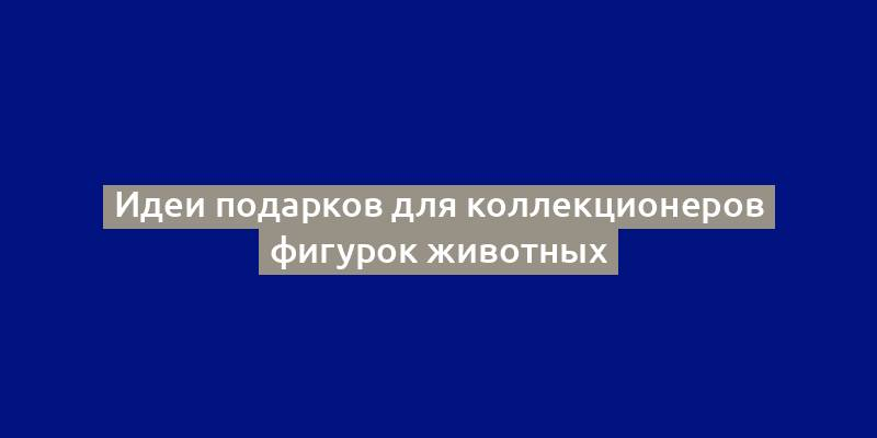 Идеи подарков для коллекционеров фигурок животных