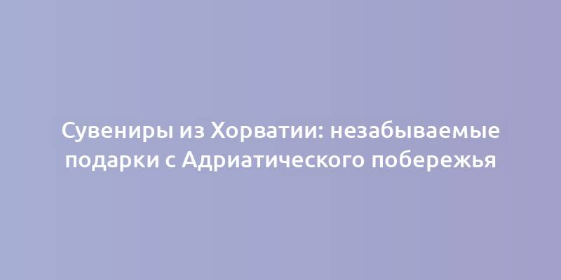 Сувениры из Хорватии: незабываемые подарки с Адриатического побережья